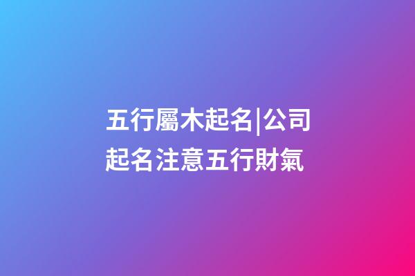 五行屬木起名|公司起名注意五行財氣-第1張-公司起名-玄機派